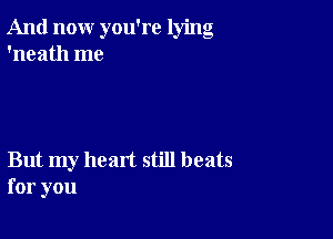 And now you're lying
'neath me

But my heart still beats
for you