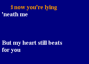 i now you're lying
'neath me

But my heart still beats
for you