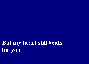 But my heart still beats
for you