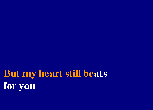 But my heart still beats
for you