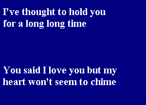 I've thought to hold you
for a long long time

You said I love you but my
heart won't seem to chime