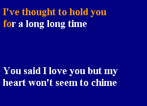 I've thought to hold you
for a long long time

You said I love you but my
heart won't seem to chime