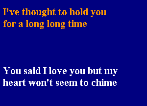 I've thought to hold you
for a long long time

You said I love you but my
heart won't seem to chime