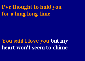 I've thought to hold you
for a long long time

You said I love you but my
heart won't seem to chime