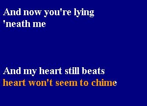 And now you're lying
'neath me

And my heart still beats
heart won't seem to chime