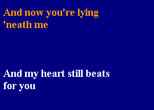 And now you're lying
'neath me

And my heart still beats
for you