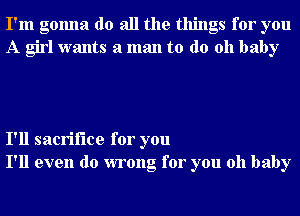 I'm gonna do all the things for you
A girl wants a man to do 011 baby

I'll sacrifice for you
I'll even do wrong for you oh baby