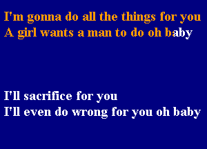 I'm gonna do all the things for you
A girl wants a man to do 011 baby

I'll sacrifice for you
I'll even do wrong for you oh baby