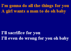 I'm gonna do all the things for you
A girl wants a man to do 011 baby

I'll sacrifice for you
I'll even do wrong for you oh baby