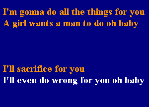 I'm gonna do all the things for you
A girl wants a man to do 011 baby

I'll sacrifice for you
I'll even do wrong for you oh baby