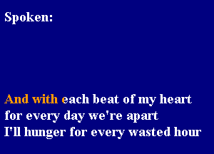 Spokem

And With each beat of my heart
for every day we're apart
I'll hunger for every wasted hour