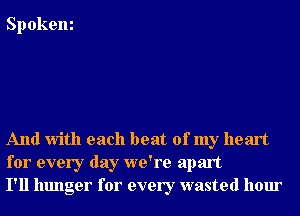 Spokem

And With each beat of my heart
for every day we're apart
I'll hunger for every wasted hour