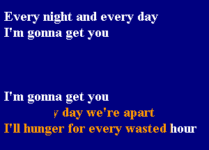 Every night and every day
I'm gonna get you

I'm gonna get you
r day we're apart
I'll hunger for every wasted hour