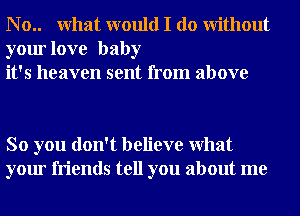 N o.. What would I do Without
your love baby
it's heaven sent from above

So you don't believe What
your friends tell you about me