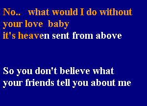 N o.. What would I do Without
your love baby
it's heaven sent from above

So you don't believe What
your friends tell you about me