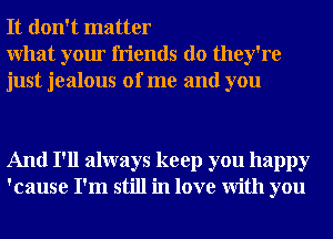 It don't matter

What your friends do they're
just jealous of me and you

And I'll always keep you happy
'cause I'm still in love With you