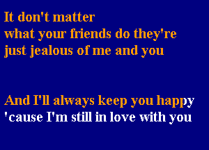 It don't matter

What your friends do they're
just jealous of me and you

And I'll always keep you happy
'cause I'm still in love With you