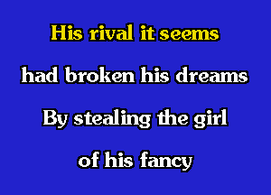 His rival it seems
had broken his dreams
By stealing the girl

of his fancy