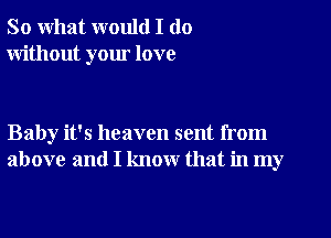 So what would I do
without your love

Baby it's heaven sent from
above and I know that in my