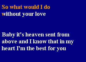 So what would I do
without your love

Baby it's heaven sent from
above and I know that in my
heart I'm the best for you