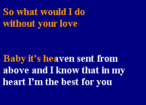 So what would I do
without your love

Baby it's heaven sent from
above and I know that in my
heart I'm the best for you