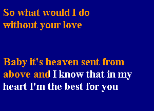 So what would I do
without your love

Baby it's heaven sent from
above and I know that in my
heart I'm the best for you