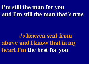 I'm still the man for you
and I'm still the man that's true

L's heaven sent from
above and I knowr that in my
heart I'm the best for you