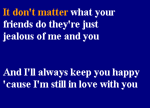 It don't matter What your
friends do they're just
jealous of me and you

And I'll always keep you happy
'cause I'm still in love With you