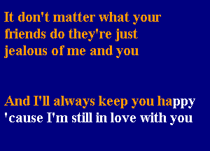 It don't matter What your
friends do they're just
jealous of me and you

And I'll always keep you happy
'cause I'm still in love With you