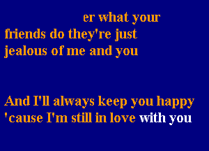 er What your
friends do they're just
jealous of me and you

And I'll always keep you happy
'cause I'm still in love With you