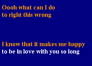 00011 What can I do
to right this wrong

I knowr that it makes me happy
to be in love With you so long