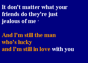 It don't matter What yom

friends do they're just
jealous of me

And I'm still the man
Who's lucky
and I'm still in love with you