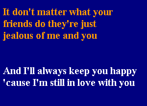 It don't matter What your
friends do they're just
jealous of me and you

And I'll always keep you happy
'cause I'm still in love With you