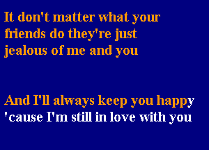 It don't matter What your
friends do they're just
jealous of me and you

And I'll always keep you happy
'cause I'm still in love With you