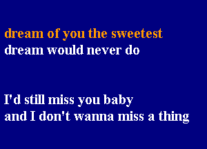 dream of you the sweetest
dream would never do

I'd still miss you baby
and I don't wanna miss a thing