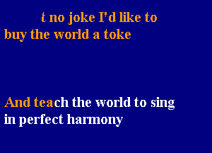 tno joke I'd like to
buy the world a toke

And teach the world to sing
in perfect harmony