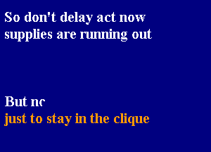 So don't delay act nonr
supplies are running out

But no
just to stay in the clique