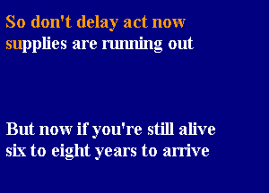 So don't delay act now
supplies are running out

But now if you're still alive
six to eight years to arrive