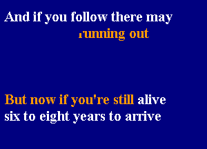 And if you follow there may
running out

But now if you're still alive
six to eight years to arrive