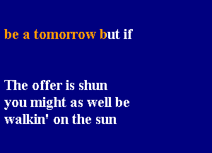 be 3 tomorrow but if

The offer is shun
you might as well be
walkin' on the sun