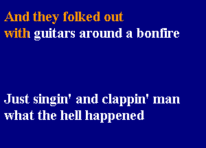 And they folked out
With guitars around a bonflre

Just singin' and clappin' man
What the hell happened