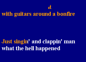 It
With guitars around a bonflre

Just singin' and clappin' man
What the hell happened