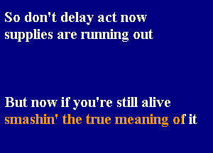 So don't delay act nonr
supplies are running out

But nonr if you're still alive
smashin' the true meaning of it