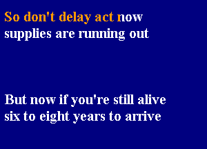 So don't delay act now
supplies are running out

But now if you're still alive
six to eight years to arrive