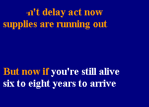 un't delay act now
supplies are running out

But now if you're still alive
six to eight years to arrive