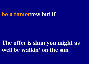 be a tomorrowr but if

The offer is shun you might as
well be walkin' on the sun