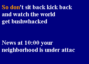 So don't sit back kick back
and watch the world
get bushwhacked

News at 10 00 your
neighborhood is under attac