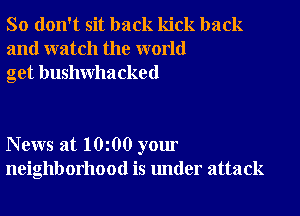 So don't sit back kick back
and watch the world
get bushwhacked

News at 10 00 your
neighborhood is under attack