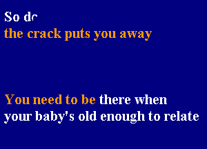 So do
the crack puts you away

You need to be there When
your baby's old enough to relate