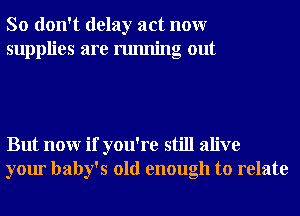 So don't delay act nonr
supplies are running out

But nonr if you're still alive
your baby's old enough to relate